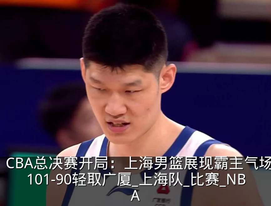 CBA总决赛开局：上海男篮展现霸主气场，101-90轻取广厦_上海队_比赛_NBA